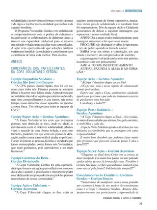 Set.Out/2007
35
solidariedade, é possível transformar o sonho de uma
vida digna e melhor numa realidade que inclua toda
a gente brasileira.
O Programa Voluntário Gerdau vem enfatizando
o comprometimento com a prática da cidadania e
incentivando os colaboradores de diferentes áreas a
usarem sua capacidade intelectual para se unirem
em atitudes voltadas para auxiliar suas comunidades.
A ação vem oportunizando que soluções criativas
surjam em benefício da sociedade e contribuam para
a existência de uma vida melhor. Para muitos.
Anexos
Comentários dos participantes
da Copa Voluntário Gerdau
Equipe Esquadrão Solidário –
Gerdau São José dos Campos
“A CVG passou muito rápido, mas foi um su-
cesso para todos nós. Fizemos pessoas se sentirem
felizes e ficamos mais felizes ainda. Aprendemos que
ser solidário não é doar aquilo que está nos sobrando,
mas sim compartilharmos o que temos, seja nosso
tempo, nosso alimento, nosso agasalho, ou mesmo
a nossa força. Um abraço para todas as equipes da
CVG.”
Equipe Super Ação – Gerdau Açominas
”A Copa Voluntário fez com que inúmeras
pessoas, sem distinção de sexo, credo ou idade, se
envolvessem num só objetivo: solidariedade. Muitos
viam o mundo de uma forma isolada, e com este
trabalho, puderam ver que com um pouco de dedi-
cação, união e amor torna-se fácil ajudar ao próximo.
Foram inúmeras as pessoas, famílias e entidades que
foram contempladas, porém fomos nós, Voluntários,
que mais ganhamos, pois aprendemos a ser mais
humanos.”
Equipe Corrente do Bem –
Gerdau Divinópolis
”A Copa Voluntário Gerdau foi uma oportuni-
dade que tivemos até agora para refletirmos no nosso
dia-a-dia o quanto é gratificante e importante poder
estar dedicando um pouco de nós em prol das pessoas
necessitadas da nossa comunidade.”
Equipe Ação e Cidadania –
Gerdau Açominas
”A Copa Voluntário chegou ao fim, todas as
equipes participaram de forma expressiva, marca-
mos vários gols de solidariedade e o resultado final
foi surpreendente. Nós da equipe Ação e Cidadania
gostaríamos de deixar a seguinte mensagem que
representa o nosso resultado final:
APRENDA a amar a todos indistintamente, para
conseguir encontrar a luz que tanto anseia;
PROCURE não distinguir o sábio do ignorante,
o rico do pobre, quando se trata de ajudar;
SAIBA levar aos tristes a consolação, aos que
lutam o incentivo da compreensão e do carinho;
a quanta gente você pode ajudar com sua palavra,
incentivar com um pensamento!
AME A TODOS, INDISTINTAMENTE!
AJUDAR FAZ BEM À ALMA E AO CORA-
ÇÃO.”
Equipe Ação – Gerdau Açonorte
“A Copa Voluntário chegou ao seu fim?
A Copa sim, mas o nosso espírito de voluntariado
jamais pode acabar.
Espero que, após a Copa, continuemos ajudando
àqueles que precisam e que cada dia tenhamos a certeza
de que fizemos uma boa ação.
Um abraço a todos!!!!”
Equipe Porto Solidário –
Gerdau Açominas
“A Copa Voluntário chegou ao final... Na verdade,
é o início de um trabalho que não tem fim, pelo contrário,
se multiplica a cada dia.
A equipe Porto Solidário agradece à Gerdau por essa
iniciativa extraordinária que se propagou com tanta
responsabilidade.
É muito bom descobrir que podemos fazer muito
pelo próximo e que para nós custa tão pouco. Valeu a
pena!!!!!!!”
Equipe Super Ação – Gerdau Açominas
“Chegamos ao final desta Copa com a certeza de
dever cumprido. Foi muito bom passar um mês podendo
ajudar várias pessoas de formas diferentes. Parabéns à
Gerdau pela idéia, e espero que tenhamos muitas Copas
como esta aí pela frente!! Solidariedade sempre!!!!”
Coordenadores do Comitê do Instituto
Gerdau – Gerdau Guaíra
“Gostaríamos de manifestar toda a nossa gratidão
por estarmos à frente de um projeto tão emocionante
como é a Copa Voluntário Gerdau. Através dela,
proporcionamos aos participantes a oportunidade de
siderurgia
Expansão mundial e apoio à cidadania
 