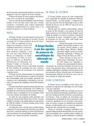Set.Out/2007
23
siderurgia
Expansão mundial e apoio à cidadania
des do mercado, apresentando produtos e serviços que
agreguem valor aos negócios de nossos clientes.
O desenvolvimento de uma empresa está relacio-
nado com a evolução da comunidade.
Essa é a visão de responsabilidade social do Grupo
Gerdau. E foi com base nessa visão que o Grupo
construiu e consolidou uma cultura empresarial
totalmente fundamentada em valores éticos e no
respeito às pessoas e ao meio ambiente.
Perfil
O Grupo Gerdau é um dos agentes do processo
de consolidação da siderurgia no mundo. Ocupa
a posição de 14º maior produtor de aço do mun-
do e é líder no segmento de aços
longos nas Américas. Possui 234
unidades industriais e comerciais,
além de cinco joint ventures e
duas empresas coligadas, o que
faz com que esteja presente no
Brasil, na Argentina, no Chile,
na Colômbia, no Peru, no Uru-
guai, no México, na República
Dominicana, na Venezuela, nos
Estados Unidos, no Canadá, na
Espanha e na Índia. Possui capacidade instalada
de 20,2 milhões de toneladas por ano e fornece
aço para os setores da construção civil, indústria
e agropecuária.
O Grupo investe continuamente na capacitação
de quase 35 mil profissionais e no desenvolvimento
das comunidades onde está inserido, apoiando, em
conjunto com colaboradores voluntários e em par-
ceria com agentes da sociedade, mais de 800 projetos
sociais.
Cumpre importante papel de preservação do meio
ambiente, ao reciclar anualmente 10,4 milhões de
toneladas de sucata ferrosa, transformando materiais
obsoletos para a sociedade em novos produtos. Hoje
é um dos maiores recicladores do mundo.
As ações de suas empresas estão presentes nas
bolsas de valores de São Paulo, Nova York, Toronto
e Madri, somando uma média diária de negociações
de US$ 60 milhões. O Grupo Gerdau possui mais
de 113 mil acionistas.
Ao longo dos anos, o Grupo tem rompido limites
e barreiras. É uma atuação sem fronteiras, que alinha
processos e operações globais na busca da eficiência
e do crescimento com rentabilidade, sempre compro-
metido com o desenvolvimento sustentável.
Um pouco de história
O Grupo Gerdau nasceu da visão empresarial
e da capacidade de trabalho de Johannes Heinrich
Kaspar Gerdau – ou João Gerdau –, emigrante ale-
mão que saiu do Porto de Hamburgo rumo ao Rio
Grande do Sul no ano de 1869 na busca de novos
empreendimentos.
Movido pelo seu espírito empreendedor, chegou
ao porto de Rio Grande e com apenas 20 anos de
idade, instalou-se na Colônia de Santo Ângelo (atual
cidade de Agudo) e investe no comércio, transporte
e loteamento de terras. Transfere-se para a cidade
de Cachoeira do Sul, em 1884, onde funda uma
importante casa comercial.
Sempre buscando novas oportu-
nidades, João Gerdau muda-se com
sua esposa, Alvine Gerdau, e seus
três filhos, Hugo, Walter e Bertha,
para Porto Alegre e lança-se no ramo
industrial adquirindo a Fábrica de
Pregos Pontas de Paris, em 1901.
Assim nasciam as bases do 14º
maior grupo siderúrgico do mun-
do. Dos pregos aos vergalhões, a
Gerdau vem participando do desen-
volvimento da economia brasileira há mais de um
século. Sua presença, hoje, é internacional, com 40
unidades siderúrgicas instaladas em treze países. Com
seus produtos oferece soluções para um mundo em
transformação, lidando, há 106 anos, com o aço e a
sua evolução ao longo dos tempos.
Visão estratégica
O Grupo busca consolidar-se como player im-
portante no segmento da siderurgia, em aços longos
e em aços especiais.
Desde a década de 1980, tem colocado seu foco no
processo de internacionalização, ampliando as opera-
ções nas Américas do Sul, do Norte e, recentemente,
na Europa e Ásia. A política de crescimento está
norteada para a ampliação de ativos que gerem valor
e retornos significativos aos acionistas e que propi-
ciem ao Grupo avançar na trajetória de expansão,
sempre comprometido com os níveis de segurança
financeira que caracterizam sua atuação.
Frente ao mercado, conseguiu estabelecer um
patamar diferenciado de desempenho em suas usinas,
pela proximidade com a matéria-prima, critérios de
logística e práticas de gestão alinhadas às melhores
O Grupo Gerdau
é um dos agentes
do processo de
consolidação da
siderurgia no
mundo
 