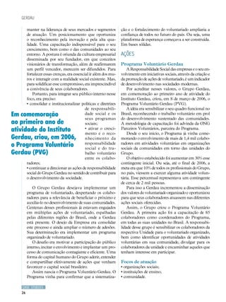 CASE STUDIES
26
manter na liderança de seus mercados e segmentos
de atuação. Um posicionamento que oportuniza
o reconhecimento pela inovação e pela alta qua-
lidade. Uma capacitação indispensável para o seu
crescimento, bem como o das comunidades ao seu
entorno. A postura é oriunda da cultura empresarial
disseminada por seu fundador, em que conceitos
visionários de transformação, além de reafirmarem
um perfil vencedor, merecem ser difundidos. Para
fortalecer essas crenças, era essencial ir além dos mu-
ros e interagir com a realidade social existente. Mas,
para solidificar esse compromisso, era imprescindível
a conivência de seus colaboradores.
Portanto, para integrar seu público interno nesse
foco, era preciso:
• consolidar e institucionalizar políticas e diretrizes
de responsabili-
dade social e os
seus programas
sociais;
• ativar o cresci-
mento e o reco-
nhecimento da
responsabilidade
social e do tra-
balho voluntário
entre os colabo-
radores;
• continuar a direcionar as ações de responsabilidade
social do Grupo Gerdau no sentido de contribuir para
o desenvolvimento da sociedade.
O Grupo Gerdau desejava implementar um
programa de voluntariado, despertando os colabo-
radores para a relevância de beneficiar o próximo e
auxilia-lo no desenvolvimento de suas comunidades.
Centenas desses profissionais já estavam engajados
em múltiplas ações de voluntariado, espalhadas
pelas diferentes regiões do Brasil, onde a Gerdau
está presente. O desejo da Empresa era consolidar
este processo e ainda ampliar o número de adesões.
Sua determinação era implementar um programa
organizado de voluntariado.
O desafio era motivar a participação do público
interno, incitar o envolvimento e implantar um pro-
cesso de comunicação contagiante e eficiente. Uma
forma do capital humano do Grupo aderir, entender
e compartilhar efetivamente de ações que venham
favorecer o capital social brasileiro.
Assim nascia o Programa Voluntário Gerdau. O
Programa vinha para confirmar que a sistematiza-
ção e o fortalecimento do voluntariado ampliaria a
confiança de todos no futuro do país. Ou seja, uma
plataforma de esperança começava a ser construída.
Em bases sólidas.
Ações
Programa Voluntário Gerdau
A Responsabilidade Social das empresas e o seu en-
volvimento em iniciativas sociais, através da criação e
da promoção de ações de voluntariado, é um indicador
de desenvolvimento nas sociedades modernas.
Por acreditar nesses valores, o Grupo Gerdau,
em comemoração ao primeiro ano de atividade do
Instituto Gerdau, criou, em 8 de março de 2006, o
Programa Voluntário Gerdau (PVG).
A idéia era sensibilizar o seu quadro funcional no
Brasil, reconhecendo o trabalho voluntário em prol
do desenvolvimento sustentado das comunidades.
A metodologia de capacitação foi advinda da ONG
Parceiros Voluntários, parceira do Programa.
Desde o seu início, o Programa já vinha come-
morando o envolvimento de mais de 1,4 mil colabo-
radores em atividades voluntárias em organizações
sociais da comunidades em torno das unidades do
Grupo.
O objetivo estabelecido foi aumentar em 30% esse
contingente inicial. Ou seja, até o final de 2006, a
meta era que 10% de todos os profissionais do Grupo,
no país, viessem a exercer alguma atividade volun-
tária. Esse percentual representava um contingente
de cerca de 2 mil pessoas.
Para isso a Gerdau incrementou a disseminação
dos valores do voluntariado organizado e oportunizou
para que seus colaboradores atuassem nas diferentes
ações sociais oferecidas.
Assim, o Grupo criou o Programa Voluntário
Gerdau. A primeira ação foi a capacitação de 85
colaboradores como coordenadores do Programa,
em todas as suas unidades no Brasil. A responsabi-
lidade desse grupo é sensibilizar os colaboradores da
respectiva Unidade para o voluntariado organizado,
bem como identificar oportunidades de atividades
voluntárias em sua comunidade, divulgar para os
colaboradores da unidade e encaminhar aqueles que
tenham interesse em participar.
Focos de atuação
• organizações sociais;
• instituições de ensino;
• comunidade.
gerdau
Em comemoração
ao primeiro ano de
atividade do Instituto
Gerdau, criou, em 2006,
o Programa Voluntário
Gerdau (PVG)
 