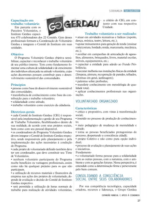 Set.Out/2007
27
Capacitação em
trabalho voluntário
Em parceria com os
Parceiros Voluntários, o
Instituto Gerdau capaci-
tou 470 colaboradores dos 22 Comitês. Cem desses
profissionais formam a Coordenação do Voluntário
Gerdau e integram o Comitê do Instituto em suas
unidades.
Objetivo
O Programa Voluntário Gerdau objetiva sensi-
bilizar, capacitar e reconhecer o trabalho voluntário
de seu público interno. Tem como fundamento fo-
mentar uma cultura de solidariedade e de crescimento
dos indivíduos alicerçada na atitude voluntária, cujas
ações decorrentes possam contribuir para o desen-
volvimento sustentável das comunidades.
Princípios
• pessoas como base do desenvolvimento sustentável
das comunidades;
• transferência de conhecimento como base da con-
tribuição para o trabalho voluntário;
• solidariedade como atitude;
• trabalho voluntário como exercício da cidadania.
Diretrizes gerais
• cada Comitê do Instituto Gerdau (CIG) é respon-
sável pela implementação e gestão de seu Programa
de Trabalho Voluntário, flexibilizando-o dentro de
sua realidade, de acordo com seus projetos sociais,
bem como com seu pessoal disponível.
• os coordenadores do Programa Voluntário Gerdau
devem integrar o Comitê do Instituto Gerdau respec-
tivo, sendo responsáveis pelo planejamento e pela
implementação das ações necessárias à condução
do Programa.
• cada projeto de voluntariado definido também deve
ter um coordenador, que deve constituir seu Time
de Voluntários.
• nenhum voluntário participante do Programa
recebe benefícios ou vantagens profissionais, assim
como não há qualquer prejuízo para os que não
participam.
• a utilização de recursos materiais e financeiros da
empresa nas ações dos projetos de voluntariado, de-
pende de avaliação e decisão do Comitê do Instituto
Gerdau respectivo.
• será permitida a utilização de horas normais de
trabalho para realização de atividades voluntárias,
a critério do CIG, em con-
junto com sua respectiva
Unidade.
Trabalho voluntário a ser realizado:
• atuar em atividades recreativas e lúdicas (esporte,
dança, música, teatro, leitura, etc.);
• apoiar treinamentos para geração de renda (ensinar
corte/costura, bordado, renda, marcenaria, mecânica,
etc.);
• auxiliar em campanhas de arrecadação de agasa-
lhos, alimentos, brinquedos, livros, material escolar,
móveis, equipamentos, etc.;
• capacitar a entidade para adesão ao Fundo Pró-
Infância;
• executar melhoria nas instalações físicas da entidade
(limpeza, pintura, recuperação de paredes, telhados,
reformas em geral, jardinagem);
• palestras sobre profissões;
• transferir conhecimento em metodologia de qua-
lidade total;
• aplicar conhecimentos profissionais nas organi-
zações.
Voluntariado organizado
Características
• crítico e propositivo, com vistas à transformação
social;
• inserido no processo de produção do conhecimen-
to;
• meio pedagógico de mudança de mentalidade e
atitude;
• torna as pessoas beneficiadas protagonistas do
processo, despertando a consciência cidadã;
• projeto Coletivo e não como pura opção indivi-
dual;
• processo de avaliação e planejamento de suas ações
e iniciativas.
Fundamento
• o voluntariado forma pessoas para a solidariedade
com as outras pessoas, com a natureza, com o am-
biente e com as gerações futuras. Nessa perspectiva, é
entendido como a determinação firme e perseverante
pelo bem comum.
Consolidando a consciência
social entre seus colaboradores
Por sua competência tecnológica, capacidade
criadora, recursos e liderança, o Grupo Gerdau
siderurgia
Expansão mundial e apoio à cidadania
 