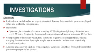INVESTIGATIONS
Endoscopy.
 Rationale - to exclude other upper gastrointestinal diseases that can mimic gastro-oesophageal
reflux and to identify complications.
 Indications:
 Symptoms for >4weeks; Persistent vomiting, GI bleeding/iron deficiency; Palpable mass;
Age >55 years; Dysphagia; Symptoms despite treatment; Relapsing symptoms; Weight loss.
 Young patients who present with typical symptoms of gastro-oesophageal reflux, without
worrying features such as dysphagia, weight loss or anaemia, can be treated empirically
without investigation.
 A normal endoscopy in a patient with compatible symptoms should not preclude treatment for
gastro-oesophageal reflux disease.
 