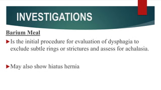 INVESTIGATIONS
Barium Meal
Is the initial procedure for evaluation of dysphagia to
exclude subtle rings or strictures and assess for achalasia.
May also show hiatus hernia
 