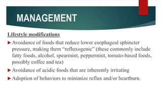 MANAGEMENT
Lifestyle modifications
 Avoidance of foods that reduce lower esophageal sphincter
pressure, making them “refluxogenic” (these commonly include
fatty foods, alcohol, spearmint, peppermint, tomato-based foods,
possibly coffee and tea)
 Avoidance of acidic foods that are inherently irritating
 Adoption of behaviors to minimize reflux and/or heartburn.
 