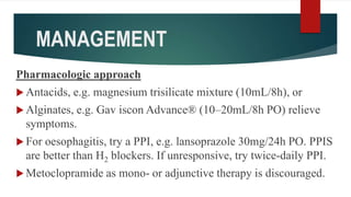 MANAGEMENT
Pharmacologic approach
 Antacids, e.g. magnesium trisilicate mixture (10mL/8h), or
 Alginates, e.g. Gav iscon Advance® (10–20mL/8h PO) relieve
symptoms.
 For oesophagitis, try a PPI, e.g. lansoprazole 30mg/24h PO. PPIS
are better than H2 blockers. If unresponsive, try twice-daily PPI.
 Metoclopramide as mono- or adjunctive therapy is discouraged.
 
