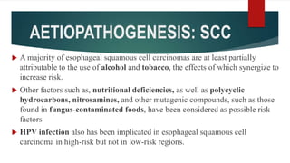 AETIOPATHOGENESIS: SCC
 A majority of esophageal squamous cell carcinomas are at least partially
attributable to the use of alcohol and tobacco, the effects of which synergize to
increase risk.
 Other factors such as, nutritional deficiencies, as well as polycyclic
hydrocarbons, nitrosamines, and other mutagenic compounds, such as those
found in fungus-contaminated foods, have been considered as possible risk
factors.
 HPV infection also has been implicated in esophageal squamous cell
carcinoma in high-risk but not in low-risk regions.
 