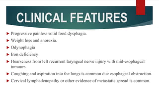 CLINICAL FEATURES
 Progressive painless solid food dysphagia.
 Weight loss and anorexia.
 Odynophagia
 Iron deficiency
 Hoarseness from left recurrent laryngeal nerve injury with mid-esophageal
tumours.
 Coughing and aspiration into the lungs is common due esophageal obstruction.
 Cervical lymphadenopathy or other evidence of metastatic spread is common.
 