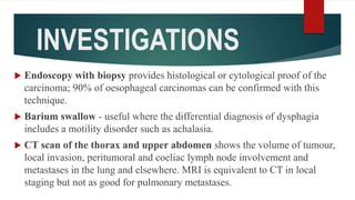 INVESTIGATIONS
 Endoscopy with biopsy provides histological or cytological proof of the
carcinoma; 90% of oesophageal carcinomas can be confirmed with this
technique.
 Barium swallow - useful where the differential diagnosis of dysphagia
includes a motility disorder such as achalasia.
 CT scan of the thorax and upper abdomen shows the volume of tumour,
local invasion, peritumoral and coeliac lymph node involvement and
metastases in the lung and elsewhere. MRI is equivalent to CT in local
staging but not as good for pulmonary metastases.
 