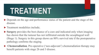 TREATMENT
 Depends on the age and performance status of the patient and the stage of the
disease.
 Treatment modalities include;
 Surgery provides the best chance of a cure and indicated only when imaging
has shown that the tumour has not infiltrated outside the oesophageal wall
(Stage 1). Surgery in this group shows an 80% survival rate if the postoperative
pathology confirms the staging.
 Chemoradiation. Pre-operative (‘neo-adjuvant’) chemoradiation therapy may
benefit patients with stage 2b and 3 disease.
 