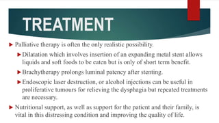 TREATMENT
 Palliative therapy is often the only realistic possibility.
Dilatation which involves insertion of an expanding metal stent allows
liquids and soft foods to be eaten but is only of short term benefit.
Brachytherapy prolongs luminal patency after stenting.
Endoscopic laser destruction, or alcohol injections can be useful in
proliferative tumours for relieving the dysphagia but repeated treatments
are necessary.
 Nutritional support, as well as support for the patient and their family, is
vital in this distressing condition and improving the quality of life.
 
