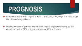 PROGNOSIS
 Five-year survival with stage 1 is 80% (T1/T2, N0, M0), stage 2 is 30%, stage
3 is 18% and stage 4 is 4%.
 Seventy per cent of patients present with stage 3 or greater disease, so that
overall survival is 27% at 1 year and around 10% at 5 years.
 