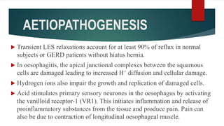 AETIOPATHOGENESIS
 Transient LES relaxations account for at least 90% of reflux in normal
subjects or GERD patients without hiatus hernia.
 In oesophagitis, the apical junctional complexes between the squamous
cells are damaged leading to increased H+ diffusion and cellular damage.
 Hydrogen ions also impair the growth and replication of damaged cells.
 Acid stimulates primary sensory neurones in the oesophagus by activating
the vanilloid receptor-1 (VR1). This initiates inflammation and release of
proinflammatory substances from the tissue and produce pain. Pain can
also be due to contraction of longitudinal oesophageal muscle.
 
