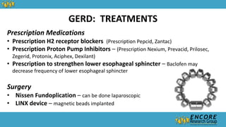 GERD: TREATMENTS
Prescription Medications
• Prescription H2 receptor blockers (Prescription Pepcid, Zantac)
• Prescription Proton Pump Inhibitors – (Prescription Nexium, Prevacid, Prilosec,
Zegerid, Protonix, Aciphex, Dexilant)
• Prescription to strengthen lower esophageal sphincter – Baclofen may
decrease frequency of lower esophageal sphincter
Surgery
• Nissen Fundoplication – can be done laparoscopic
• LINX device – magnetic beads implanted
 
