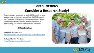 Consider a Research Study!
GERD: OPTIONS
Researchers are continuing to study GERD as well as new
ways to treat it. Currently, some of our ENCORE research
sites have new GERD research studies enrolling. If you or
someone you know has GERD, and are interested in
participating, call your local office to find out more!
Offices Enrolling:
Inverness: 352-341-2100
https://inverness.naturecoastresearch.com/activestudies
Jacksonville: 904-730-0166
https://jaxresearch.com/activestudies
 