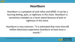 Heartburn is a symptom of acid reflux and GERD. It can be a
burning feeling, pain, or tightness in the chest. Heartburn is
sometimes mistaken as a heart attack because of pain or
tightness in the chest.
Heartburn is very common. “it is estimated that more than 60
million Americans experience heartburn at least once a
month.” 1
Heartburn
1. https://www.healthline.com/health/gerd/heartburn-vs-acid-reflux#heartburn
 