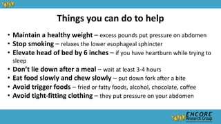 Things you can do to help
• Maintain a healthy weight – excess pounds put pressure on abdomen
• Stop smoking – relaxes the lower esophageal sphincter
• Elevate head of bed by 6 inches – if you have heartburn while trying to
sleep
• Don’t lie down after a meal – wait at least 3-4 hours
• Eat food slowly and chew slowly – put down fork after a bite
• Avoid trigger foods – fried or fatty foods, alcohol, chocolate, coffee
• Avoid tight-fitting clothing – they put pressure on your abdomen
 