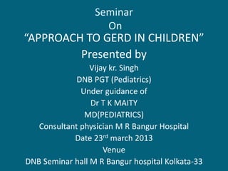 Seminar
On
“APPROACH TO GERD IN CHILDREN”
Presented by
Vijay kr. Singh
DNB PGT (Pediatrics)
Under guidance of
Dr T K MAITY
MD(PEDIATRICS)
Consultant physician M R Bangur Hospital
Date 23rd march 2013
Venue
DNB Seminar hall M R Bangur hospital Kolkata-33
 