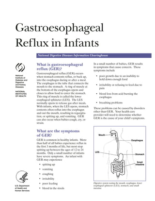 Gastroesophageal 

Reflux in Infants

National Digestive Diseases Information Clearinghouse
National
Institute of
Diabetes and
Digestive
and Kidney
Diseases
NATIONAL
INSTITUTES
OF HEALTH
U.S. Department
of Health and
Human Services
What is gastroesophageal
reflux (GER)?
Gastroesophageal reflux (GER) occurs
when stomach contents reflux, or back up,
into the esophagus during or after a meal.
The esophagus is the tube that connects the
mouth to the stomach. A ring of muscle at
the bottom of the esophagus opens and
closes to allow food to enter the stomach.
This ring of muscle is called the lower
esophageal sphincter (LES). The LES
normally opens to release gas after meals.
With infants, when the LES opens, stomach
contents often reflux into the esophagus
and out the mouth, resulting in regurgita­
tion, or spitting up, and vomiting. GER
can also occur when babies cough, cry, or
strain.
What are the symptoms
of GER?
GER is common in healthy infants. More
than half of all babies experience reflux in
the first 3 months of life, but most stop
spitting up between the ages of 12 to 24
months. Only a small number of infants
have severe symptoms. An infant with
GER may experience
•	 spitting up
•	 vomiting
•	 coughing
•	 irritability
•	 poor feeding
•	 blood in the stools
In a small number of babies, GER results
in symptoms that cause concern. These
symptoms include
•	 poor growth due to an inability to

hold down enough food

•	 irritability or refusing to feed due to
pain
•	 blood loss from acid burning the

esophagus

•	 breathing problems
These problems can be caused by disorders
other than GER. Your health care
provider will need to determine whether
GER is the cause of your child’s symptoms.
Digestive system noting the mouth, esophagus, lower
esophageal sphincter (LES), stomach, and small
intestine.
 
