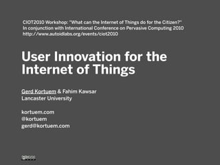 User Innovation for the
Internet of Things
Gerd Kortuem & Fahim Kawsar
Lancaster University
kortuem.com
@kortuem
gerd@kortuem.com
CIOT2010 Workshop: "What can the Internet of Things do for the Citizen?"
In conjunction with International Conference on Pervasive Computing 2010
http://www.autoidlabs.org/events/ciot2010
 