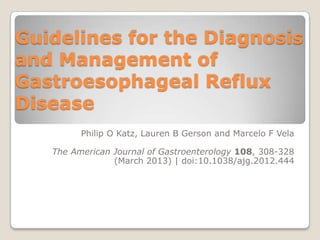 Guidelines for the Diagnosis
and Management of
Gastroesophageal Reflux
Disease
         Philip O Katz, Lauren B Gerson and Marcelo F Vela

   The American Journal of Gastroenterology 108, 308-328
                (March 2013) | doi:10.1038/ajg.2012.444
 