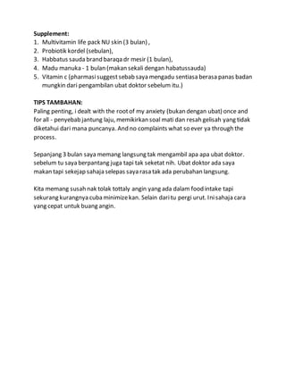 Supplement:
1. Multivitamin life pack NU skin (3 bulan) ,
2. Probiotik kordel (sebulan),
3. Habbatus sauda brand baraqa dr mesir (1 bulan),
4. Madu manuka - 1 bulan (makan sekali dengan habatussauda)
5. Vitamin c (pharmasisuggest sebab saya mengadu sentiasa berasa panas badan
mungkin dari pengambilan ubat doktor sebelum itu.)
TIPS TAMBAHAN:
Paling penting, i dealt with the rootof my anxiety (bukan dengan ubat) once and
for all - penyebab jantung laju, memikirkan soal mati dan resah gelisah yang tidak
diketahui dari mana puncanya. And no complaints what so ever ya through the
process.
Sepanjang 3 bulan saya memang langsung tak mengambil apa apa ubat doktor.
sebelum tu saya berpantang juga tapi tak seketat nih. Ubat doktor ada saya
makan tapi sekejap sahaja selepas saya rasa tak ada perubahan langsung.
Kita memang susah nak tolak tottaly angin yang ada dalam food intake tapi
sekurang kurangnya cubaminimizekan. Selain daritu pergi urut. Inisahaja cara
yang cepat untuk buang angin.
 