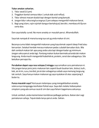 Tukar amalan seharian.
1. Tidur awal(11 pm)
2. Tinggikan bantal semasa tidur ( untuk elak asid reflux).
3. Tidur almost macamduduk tapi dengan bantal yang banyak.
4. Jangan tidur sekurang kurangnya 2 jamselepas mengambil makanan berat.
5. Bagi yang islam, rajin rajinlah bangun bertahajud, berzikir, membacaAl Quran
serta doa.
Dan saya totally cured. No more anxiety or masalah perut. Alhamdulillah.
Saya tak nampak di mana kurang nya zat yg anda makan di sini.
Bezanya cuma tidak mengambil makanan yang kaya lemak seperti deep fried atau
bersantan. Setakat hendak merasa makanan pedas cubalah bersabar dulu. Bila
dah sembuh makan lah apa yang anda suka tapi dengan kadar yg minimum.
Jangan seksa perut anda lagi. Pantang makan bukan bermaksud anda tak makan
langsung. Anda masih mengambil kabohidrat, protein, serat dan sebagainya. Sila
betulkan persepsiitu.
Perubahan dapat saya rasa selepas 2 minggu saya amalkan cara pemakanan ni.
Sila jangan tanya jenis jenis makanan lain seperti buah buahan lain, biskut, kuih ,
kek, ais krim, susu, kordial, jeruk dan sebagainya sebab saya memang langsung
tak sentuh. Saya hanya makan makanan yg saya nyatakan di atas sepanjang 3
bulan tu.
Punca masalah saya? Kerisauan melampau yang mengakibatkan anxiety
seterusnya menganggu kesihatan fizikalsaya. Saya dah melalui kebanyakan
simptom yang ada semua rasaidi sini dan saya faham bagaimana seksanya.
Untuk sembuh, anda memerlukan kombinasipelbagai perkara. Bukan dari segi
pemakanan sahaja. Tepuk dada tanya perut anda. Sekian.
 