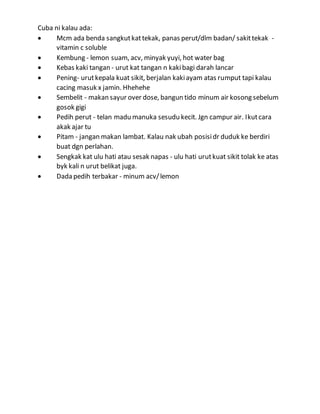 Cuba ni kalau ada:
 Mcm ada benda sangkutkattekak, panas perut/dlm badan/ sakittekak -
vitamin c soluble
 Kembung - lemon suam, acv, minyak yuyi, hot water bag
 Kebas kaki tangan - urut kat tangan n kakibagi darah lancar
 Pening- urutkepala kuat sikit, berjalan kakiayam atas rumput tapi kalau
cacing masuk x jamin. Hhehehe
 Sembelit - makan sayur over dose, bangun tido minum air kosong sebelum
gosok gigi
 Pedih perut - telan madu manuka sesudu kecit. Jgn campur air. Ikutcara
akak ajar tu
 Pitam - jangan makan lambat. Kalau nak ubah posisidr duduk ke berdiri
buat dgn perlahan.
 Sengkak kat ulu hati atau sesak napas - ulu hati urutkuat sikit tolak ke atas
byk kali n urut belikat juga.
 Dada pedih terbakar - minum acv/lemon
 