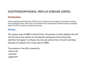 GASTROESOPHAGEAL REFLUX DISEASE (GERD)
Introduction:-
Gastroesophageal reflux diseases (GERD) is not a disease but a heterogenous syndrome resulting
from esophageal reflux. Most cases are attributed to the inappropriate relaxation of lower esophageal
sphincter (LES) in response to unknown stimulus.
Etiology :-
The common cause of GERD is Haital Hernia, the presence of which displaces the LES
into the thorax and, number of environmental and physical factors have been
identified that appear to influence the tone and contractility of the LES and these
may play an etiological role in some cases of GERD.
The pressure of the LES is lowered by
-fatty acids
-chocolate
-peppermint
 
