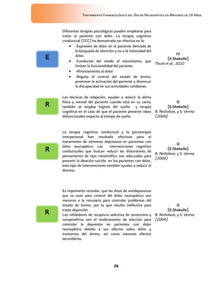 Tratamiento Farmacológico del Dolor Neuropático en Mayores de 18 Años
26
Diferentes terapias psicológicas pueden emplearse para
tratar al paciente con dolor. La terapia cognitivo
conductual (TCC) ha demostrado ser efectiva en la:
 -Expresión de dolor en el paciente derivada de
la búsqueda de atención y no a la intensidad del
dolor.
 -Conductas del miedo al movimiento, que
limitan la funcionalidad del paciente
 -Afrontamiento al dolor
 -Regular el control del estado de ánimo,
promover la activación del paciente y disminuir
la discapacidad en sus actividades cotidianas.
IV
[E:Shekelle]
Thurk et al., 2010
Las técnicas de relajación, ayudan a reducir la alerta
física y mental del paciente cuando está en su cama,
también se emplea higiene del sueño y terapia
cognitiva en el caso de que el paciente presente ideas
disfuncionales respecto al tiempo de sueño
D
[E:Shekelle]
B. Nicholson, y S. Verma
(2004)
La terapia cognitivo conductual y la psicoterapia
interpersonal han resultado efectivas para el
tratamiento de síntomas depresivos en pacientes con
dolor neuropático. Las intervenciones cognitivo
conductuales que buscan reducir las distorsiones de
pensamiento de tipo catastrófico son adecuadas para
prevenir la ideación suicida en los pacientes con dolor,
este tipo de intervenciones también ayudan a reducir el
distress.
D
[E:Shekelle]
B. Nicholson, y S. Verma
(2004)
Es importante recordar, que las dosis de antidepresivos
que se usan para control del dolor neuropático son
menores a la necesaria para controlar problemas del
estado de ánimo, por lo que resulta inefectiva para
tratar depresión.
Los inhibidores de recaptura selectiva de serotonina y
norepinefrina son el medicamento de elección para
controlar la depresión en pacientes con dolor
neuropático debido a sus efectos sobre dolor y
trastornos del ánimo, así como menores efectos
secundarios.
D
[E:Shekelle]
B. Nicholson, y S. Verma
(2004)
R
E
R
R
 