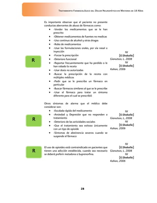 Tratamiento Farmacológico del Dolor Neuropático en Mayores de 18 Años
28
Es importante observar que el paciente no presente
conductas aberrantes de abuso de fármacos como:
 -Vender los medicamentos que se le han
prescrito
 -Obtener medicamentos de fuentes no medicas
 -Uso continuo de alcohol y otras drogas
 -Robo de medicamentos
 -Usar las formulaciones orales, por vía nasal o
inyección
 -Forzar la prescripción
 -Deterioro funcional
 -Reportar frecuentemente que ha perdido o le
han robado la receta
 -Usar dosis no autorizadas
 -Buscar la prescripción de la receta con
múltiples médicos
 -Pedir que se le prescriba un fármaco en
particular
 -Buscar fármacos similares al que se le prescribe
 -Usar el fármaco para tratar un síntoma
diferente para el cual se prescribió
IV
[E:Shekelle]
Gianutsos, L. 2008
IV
[E:Shekelle]
Kahan, 2006
Otros síntomas de alarma que el médico debe
considerar son:
 -Escalada rápida del medicamento
 -Ansiedad y Depresión que no responden a
tratamiento
 -Deterioro de las actividades sociales
 -Que el tratamiento sea exitoso únicamente
con un tipo de opioide
 -Síntomas de abstinencia severos cuando se
suspende el fármaco
IV
[E:Shekelle]
Gianutsos, L, 2008
IV
[E:Shekelle]
Kahan, 2006
El uso de opioides está contraindicado en pacientes que
tienen una adicción establecida, cuando sea necesario
se deberá preferir metadona o buprenorfina.
IV
[E:Shekelle]
Gianutsos, L. 2008
IV
[E:Shekelle]
Kahan, 2006
R
R
R
 