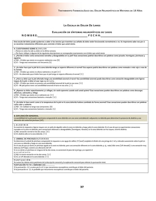 Tratamiento Farmacológico del Dolor Neuropático en Mayores de 18 Años
37
La Escala de Dolor De Lanss
Evaluación de síntomas neuropáticos de Leeds
N O M B R E:_______________________________ F E C H A:________________________
Esta escala del dolor puede ayudarnos a saber si los nervios que trasmiten sus señales de dolor están funcionando normalmente o no. Es importante saber eso por si
se necesitan tratamientos diferentes para controlar el dolor que usted siente.
A. CUESTIONARIO SOBRE EL D O L O R
—Piense en cómo ha sido su dolor en la última semana.
—Por favor, indique si algunas de las siguientes descripciones se corresponden exactamente con el dolor que usted siente
1. ¿Percibe el dolor como sensaciones extrañas y desagradables en su piel? Esas sensaciones podrían describirse con palabras como picazón, hormigueo, pinchazos y
agujetas.
a) NO – El dolor que siento no se parece realmente a eso (0)
b) SÍ – Tengo esas sensaciones con frecuencia (5)
2. ¿Su dolor hace que la piel de la zona dolorida tenga un aspecto diferente al normal? Ese aspecto podría describirse con palabras como moteado o más rojo o rosa de
lo normal.
a) NO – El dolor que siento no afecta realmente a mi piel ( 0 )
b) SÍ – He observado que el dolor hace que mi piel tenga un aspecto diferente al normal ( 5 )
3. ¿Hace su dolor que la piel afectada tenga una sensibilidad anormal al tacto? Esa sensibilidad anormal puede describirse como sensación desagradable ante ligeros
toques de la piel, o dolor al usar ropa a p re t a d a .
a) NO – El dolor que siento no provoca una sensibilidad anormal de la piel en esa zona. ( 0 )
b) SÍ – Mi piel parece tener una sensibilidad anormal al tacto en esa zona. ( 3 )
4. ¿Aparece su dolor repentinamente y a ráfagas, sin razón aparente cuando está usted quieto? Esas sensaciones pueden describirse con palabras como descargas
eléctricas, sobresalto y ráfaga.
a) NO – El dolor que siento no es realmente así. ( 0 )
b) SÍ – Tengo esas sensaciones bastante a menudo. ( 2 )
5. ¿Su dolor le hace sentir como si la temperatura de la piel en la zona dolorida hubiera cambiado de forma anormal? Esas sensaciones pueden describirse con palabras
como calor y ardiente.
a) NO – En realidad no tengo esas sensaciones. (0)
b) SÍ – Tengo esas sensaciones bastante a menudo. (1)
B. EXPLORACIÓN SENSORIAL
La sensibilidad de la piel puede examinarse comparando la zona dolorida con una zona contralateral o adyacente no dolorida para determinar la presencia de alodinia y una
alteración del umbral de pinchazo (UP).
1. A L O D I N I A
Se examina la respuesta a ligeros toques con un paño de algodón sobre la zona no dolorida y luego sobre la zona dolorida. En el caso de que se experimenten sensaciones
normales en la zona no dolorida, pero sensaciones dolorosas o desagradables (hormigueo, náuseas) en la zona dolorida con los toques, existirá alodinia.
a) NO, sensación normal en las dos zonas. ( 0 )
b) SÍ, alodinia sólo en la zona dolorida. ( 5 )
2. UMBRAL DE PINCHAZO A LT E R A D O
Se determina el umbral de pinchazo comparando la respuesta a una aguja de calibre 23 (azul) acoplada al cilindro de una jeringa de 2 ml y colocada suavemente sobre la piel en
una zona no dolorida y luego en una zona dolorida.
En el caso de que se sienta un pinchazo agudo en la zona no dolorida, pero una sensación diferente en la zona dolorida; p. ej., nada/sólo romo (UP elevado) o una sensación muy
dolorosa (UP bajo), existirá una alteración del UP.
Si no se siente un pinchazo en ninguna de las dos zonas, se aumentará el peso de la jeringa y se repetirá el
p r o c e d i m i e n t o .
a) NO, la misma sensación en las dos zonas. ( 0 )
b) SÍ, un UP alterado en la zona dolorida. ( 3 )
P U N T U A C I Ó N :
Se suman los valores entre paréntesis de la descripción sensorial y la exploración sensorial para obtener la puntuación total.
PUNTUACIÓN TO TA L (MÁXIMO 24)...................
Si la puntuación <12, es poco pro b a b l e que mecanismos neuropáticos contribuyan al dolor del paciente.
Si la puntuación es 12, es probable que mecanismos neuropáticos contribuyan al dolor del paciente.
 