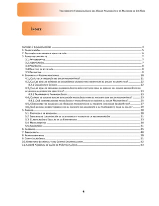 Tratamiento Farmacológico del Dolor Neuropático en Mayores de 18 Años
4
Índice
Autores y Colaboradores ................................................................................................................................................ 3
1. Clasificación................................................................................................................................................................... 5
2. Preguntas a responder por esta guía........................................................................................................................ 6
3. Aspectos generales ....................................................................................................................................................... 7
3.1 Antecedentes........................................................................................................................................................... 7
3.2 Justificación............................................................................................................................................................ 7
3.3 Propósito ................................................................................................................................................................. 8
3.4 Objetivo de esta guía............................................................................................................................................. 8
3.5 Definición................................................................................................................................................................. 9
4. Evidencias y Recomendaciones..................................................................................................................................10
4.1 ¿Cuál es la etiología del dolor neuropático?................................................................................................11
4.2 ¿Cuáles son los métodos de diagnóstico usados para identificar el dolor neuropático? ...................12
4.2.1 Diagnóstico Clínico .....................................................................................................................................12
4.3 ¿Cuáles son los esquemas farmacológicos más efectivos para el manejo del dolor neuropático de
acuerdo a la condición específica? ..........................................................................................................................13
4.3.1 Tratamiento Farmacológico......................................................................................................................13
4.4 ¿Cuándo se sugiere buscar evaluación psicológica para el paciente con dolor neuropático? ............23
4.4.1 ¿Qué comorbilidades psicológicas y psiquiátricas se asocian al dolor Neuropático?...................25
4.5 ¿Cómo detectar abuso de los fármacos prescritos en el paciente con dolor neuropático? ................27
4.6 ¿Qué medidas deben tomarse con el paciente no adherente a su tratamiento para el dolor? ............29
5. Anexos............................................................................................................................................................................30
5.1. Protocolo de búsqueda......................................................................................................................................30
5.2 Sistemas de clasificación de la evidencia y fuerza de la recomendación ................................................31
5.3 Clasificación o Escalas de la Enfermedad .....................................................................................................33
5.4 Medicamentos ......................................................................................................................................................38
5.5 Algoritmos ............................................................................................................................................................41
6. Glosario.........................................................................................................................................................................45
7. Bibliografía...................................................................................................................................................................48
8. Agradecimientos. .........................................................................................................................................................50
9. Comité académico.........................................................................................................................................................51
10. Directorio Sectorial y del Centro Desarrollador............................................................................................52
11. Comité Nacional de Guías de Práctica Clínica.....................................................................................................53
 