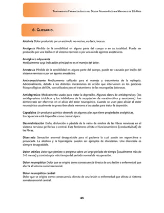 Tratamiento Farmacológico del Dolor Neuropático en Mayores de 18 Años
45
6. Glosario.
Alodinia Dolor producido por un estímulo no-nocivo, es decir, inocuo.
Analgesia Pérdida de la sensibilidad en alguna parte del cuerpo o en su totalidad. Puede ser
producida por una lesión en el sistema nervioso o por uno o más agentes anestésicos.
Analgésico adyuvante
Medicamento cuya indicación principal no es el manejo del dolor.
Anestesia Pérdida de la sensibilidad en alguna parte del cuerpo, puede ser causada por lesión del
sistema nervioso o por un agente anestésico.
Anticonvulsivante Medicamento utilizado para el manejo y tratamiento de la epilepsia.
Adicionalmente, debido a los distintos mecanismos de acción que intervienen en los procesos
fisiopatológicos del DN, son utilizados para el tratamiento de las neuropatías dolorosas.
Antidepresivo Medicamento usado para tratar la depresión. Algunas clases de antidepresivos (los
antidepresivos tricíclicos y los inhibidores de la recaptación de noradrenalina y serotonina) han
demostrado ser efectivos en el alivio del dolor neuropático. Cuando se usan para aliviar el dolor
neuropático usualmente se prescriben dosis menores a las usadas para tratar la depresión.
Capsaicina Un producto químico obtenido de algunos ajíes que tiene propiedades analgésicas.
La capsaicina está disponible como crema tópica.
Desmielinización Daño, disfunción o pérdida de la vaina de mielina de las fibras nerviosas en el
sistema nervioso periférico o central. Este fenómeno afecta el funcionamiento (conductividad) de
las fibras.
Disestesia Sensación anormal desagradable para el paciente la cual puede ser espontánea o
provocada. La alodinia y la hiperalgesia pueden ser ejemplos de disestesias. Una disestesia es
siempre desagradable.
Dolor crónico Dolor que persiste o progresa sobre un largo período de tiempo (usualmente más de
3-6 meses) y continúa por más tiempo del período normal de recuperación.
Dolor neuropático Dolor que se origina como consecuencia directa de una lesión o enfermedad que
afecta al sistema somatosensorial.
Dolor neuropático central
Dolor que se origina como consecuencia directa de una lesión o enfermedad que afecta al sistema
somatosensorial central.
 