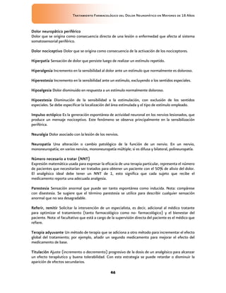 Tratamiento Farmacológico del Dolor Neuropático en Mayores de 18 Años
46
Dolor neuropático periférico
Dolor que se origina como consecuencia directa de una lesión o enfermedad que afecta al sistema
somatosensorial periférico.
Dolor nociceptivo Dolor que se origina como consecuencia de la activación de los nociceptores.
Hiperpatía Sensación de dolor que persiste luego de realizar un estímulo repetido.
Hiperalgesia Incremento en la sensibilidad al dolor ante un estímulo que normalmente es doloroso.
Hiperestesia Incremento en la sensibilidad ante un estímulo, excluyendo a los sentidos especiales.
Hipoalgesia Dolor disminuido en respuesta a un estímulo normalmente doloroso.
Hipoestesia Disminución de la sensibilidad a la estimulación, con exclusión de los sentidos
especiales. Se debe especificar la localización del área estimulada y el tipo de estímulo empleado.
Impulso ectópico Es la generación espontánea de actividad neuronal en los nervios lesionados, que
produce un mensaje nociceptivo. Este fenómeno se observa principalmente en la sensibilización
periférica.
Neuralgia Dolor asociado con la lesión de los nervios.
Neuropatía Una alteración o cambio patológico de la función de un nervio. En un nervio,
mononeuropatía; en varios nervios, mononeuropatía múltiple; si es difusa y bilateral, polineuropatía.
Número necesario a tratar (NNT)
Expresión matemática usada para expresar la eficacia de una terapia particular, representa el número
de pacientes que necesitarían ser tratados para obtener un paciente con el 50% de alivio del dolor.
El analgésico ideal debe tener un NNT de 1, esto significa que cada sujeto que recibe el
medicamento reporta una adecuada analgesia.
Parestesia Sensación anormal que puede ser tanto espontánea como inducida. Nota: compárese
con disestesia. Se sugiere que el término parestesia se utilice para describir cualquier sensación
anormal que no sea desagradable.
Referir, remitir Solicitar la intervención de un especialista, es decir, adicional al médico tratante
para optimizar el tratamiento (tanto farmacológico como no- farmacológico) y el bienestar del
paciente. Nota: el facultativo que está a cargo de la supervisión directa del paciente es el médico que
refiere.
Terapia adyuvante Un método de terapia que se adiciona a otro método para incrementar el efecto
global del tratamiento; por ejemplo, añadir un segundo medicamento para mejorar el efecto del
medicamento de base.
Titulación Ajuste (incremento o decremento) progresivo de la dosis de un analgésico para alcanzar
un efecto terapéutico y buena tolerabilidad. Con esta estrategia se puede retardar o disminuir la
aparición de efectos secundarios.
 
