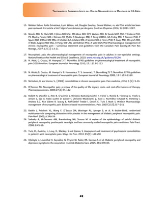 Tratamiento Farmacológico del Dolor Neuropático en Mayores de 18 Años
49
15. Meldon Kahan, Anita Srivastava, Lynn Wilson, md, Douglas Gourlay, Deana Midmer, rn, edd This article has been
peer reviewed. Cet article a fait l’objet d’une révision par des pairs. Can Fam Physician 2006; 52:1081-1087.
16. Moulin MD, AJ Clark MD, I Gilron MD MSc, MA Ware MD, CPN Watson MD, BJ Sessle MDS PhD, T Coderre PhD,
PK Morley-Forster MD, J Stinson RN PhD6, A Boulanger MD, P Peng MBBS5, GA Finley MD, P Taenzer PhD, P
Squire MD, D Dion MD MSc, A Cholkan CA, A Gilani MD, A Gordon MD, J Henry PhD, R Jovey MD, M Lynch MD,
A Mailis-Gagnon MD MSc, A Panju MB ChB, GB Rollman PhD, A Velly DDS PhD Pharmacological management of
chronic neuropathic pain – Consensus statement and guidelines from the Canadian Pain Society.DE Pain Res
Manage, 2007; 12 (1): 13-21
17. Neurophatic pain; the pharmacological management of neuropathic pain in adultos in non-specialist settings.
National Institute for Health and Clinical Excellence, 2010. www.nice.org.uk/guidance/CG96
18. N. Attal, G. Cruccu, M. Haanpaa,TJ T. Nurmikko. EFNS guidelines on pharmacological treatment of neuropathic
pain.2010 Revision. European Journal of Neurology 2010, 17: 1113–1123
19. N. Attala,G. Cruccu, M. Haanpa¨a, P. Hanssona,e, T. S. Jensena,f, T. Nurmikkog,TJ T. Nurmikko. EFNS guidelines
on pharmacological treatment of neuropathic pain. European Journal of Neurology 2006, 13: 1153–1169.
20. Nicholson, B. and Verma, S., (2004) comorbidities in chronic neuropathic pain. Pain medicine, 2004; 5 (1): 9-26.
21. O’Connor AB. Neuropathic pain: a review of the quality of life impact, costs, and cost-effectiveness of therapy.
Pharmacoeconomics. 2009;27(2):95-112
22. Robert H, Dworkin a, Alec B. O’Connor a, Miroslav Backonja b,John T. Farrar c, Nanna B. Finnerup d, Troels S.
Jensen d, Eija A. Kalso e,John D. Loeser f, Christine Miaskowski g, Turo J. Nurmikko h,Russell K. Portenoy i,
Andrew S.C. Rice J,Brett R. Stacey k, Rolf-Detlef Treede l, Dennis C. Turk f, Mark S. Wallace Pharmacologic
management of neuropathic pain: Evidence-based recommendations. Pain, 2007(132):237–251
23. Raskin J, Pritchett YL, Wang F, D’Souza DN, Waninger AL, Iyengar S, et al. A double-blind, randomized
multicenter trial comparing duloxetine with placebo in the management of diabetic peripheral neuropathic pain.
Pain Med. 2005; 6:346-56
24. Sadosky A, McDermott AM, Brandenburg NA, Strauss M. A review of the epidemiology of painful diabetic
peripheral neuropathy, postherpetic neuralgia, and less commonly studied neuropathic pain conditions. Pain Pract.
2008; 8:45-56.
25. Turk, D., Audette, J., Levy, R., Mackey, S and Stanos, S. Assessment and treatment of psychosocial comorbidities
in patient’s whit neurophatic pain. Mayo clin Proc, 2010; 85(3): s42-s50
26. Vileikyte L, Leventhal H, González JS, Peyrot M, Rubin RR, Garrow A, et al. Diabetic peripheral neuropathy and
depressive symptoms: the association revisited. Diabetes Care. 2005; 28:2378-83.
 