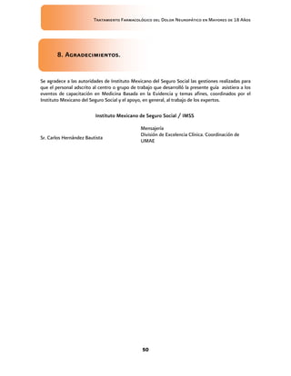Tratamiento Farmacológico del Dolor Neuropático en Mayores de 18 Años
50
8. Agradecimientos.
Se agradece a las autoridades de Instituto Mexicano del Seguro Social las gestiones realizadas para
que el personal adscrito al centro o grupo de trabajo que desarrolló la presente guía asistiera a los
eventos de capacitación en Medicina Basada en la Evidencia y temas afines, coordinados por el
Instituto Mexicano del Seguro Social y el apoyo, en general, al trabajo de los expertos.
Instituto Mexicano de Seguro Social / IMSS
Sr. Carlos Hernández Bautista
Mensajería
División de Excelencia Clínica. Coordinación de
UMAE
 