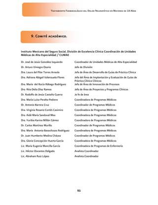Tratamiento Farmacológico del Dolor Neuropático en Mayores de 18 Años
51
9. Comité académico.
Instituto Mexicano del Seguro Social, División de Excelencia Clínica Coordinación de Unidades
Médicas de Alta Especialidad / CUMAE
Dr. José de Jesús González Izquierdo Coordinador de Unidades Médicas de Alta Especialidad
Dr. Arturo Viniegra Osorio Jefe de División
Dra. Laura del Pilar Torres Arreola Jefa de Área de Desarrollo de Guías de Práctica Clínica
Dra. Adriana Abigail Valenzuela Flores Jefa del Área de Implantación y Evaluación de Guías de
Práctica Clínica Clínicos
Dra. María del Rocío Rábago Rodríguez Jefa de Área de Innovación de Procesos
Dra. Rita Delia Díaz Ramos Jefa de Área de Proyectos y Programas Clínicos
Dr. Rodolfo de Jesús Castaño Guerra Je fe de área
Dra. María Luisa Peralta Pedrero Coordinadora de Programas Médicos
Dr. Antonio Barrera Cruz Coordinador de Programas Médicos
Dra. Virginia Rosario Cortés Casimiro Coordinadora de Programas Médicos
Dra. Aidé María Sandoval Mex Coordinadora de Programas Médicos
Dra. Yuribia Karina Millán Gámez Coordinadora de Programas Médicos
Dr. Carlos Martínez Murillo Coordinador de Programas Médicos
Dra. María Antonia Basavilvazo Rodríguez Coordinadora de Programas Médicos
Dr. Juan Humberto Medina Chávez Coordinador de Programas Médicos
Dra. Gloria Concepción Huerta García Coordinadora de Programas Médicos
Lic. María Eugenia Mancilla García Coordinadora de Programas de Enfermería
Lic. Héctor Dorantes Delgado Analista Coordinador
Lic. Abraham Ruiz López Analista Coordinador
 