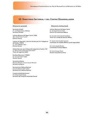 Tratamiento Farmacológico del Dolor Neuropático en Mayores de 18 Años
52
10. Directorio Sectorial y del Centro Desarrollador
Directorio sectorial.
Secretaría de Salud
Dr. José Ángel Córdova Villalobos
Secretario de Salud
Instituto Mexicano del Seguro Social / IMSS
Mtro. Daniel Karam Toumeh
Director General
Instituto de Seguridad y Servicios Sociales para los Trabajadores
del Estado / ISSSTE
Lic. Jesús Villalobos López
Director General
Sistema Nacional para el Desarrollo Integral de la Familia / DIF
Lic. María Cecilia Landerreche Gómez Morín
Titular del organismo SNDIF
Petróleos Mexicanos / PEMEX
Dr. Juan José Suárez Coppel
Director General
Secretaría de Marina
Almirante Mariano Francisco Saynez Mendoza
Secretario de Marina
Secretaría de la Defensa Nacional
General Guillermo Galván Galván
Secretario de la Defensa Nacional
Consejo de Salubridad General
Dr. Enrique Ruelas Barajas
Secretario del Consejo de Salubridad General
Directorio institucional.
Instituto Mexicano del Seguro Social
Dr. Santiago Echevarría Zuno
Director de Prestaciones Médicas
Dr. Fernando José Sandoval Castellanos
Titular de la Unidad de Atención Médica
Dr. José de Jesús González Izquierdo
Coordinador de Unidades Médicas de Alta Especialidad
Dra. Leticia Aguilar Sánchez
Coordinadora de Áreas Médicas
Dr. Arturo Viniegra Osorio
División de Excelencia Clínica
 