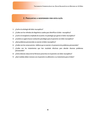 Tratamiento Farmacológico del Dolor Neuropático en Mayores de 18 Años
6
2. Preguntas a responder por esta guía
1. ¿Cuál es la etiología del dolor neuropático?
2. ¿Cuáles son los métodos de diagnóstico usados para identificar el dolor neuropático?
3. ¿Cuál es la terapéutica empleada de acuerdo a la patología que genere el dolor neuropático?
4. ¿Cuándo se sugiere buscar evaluación psicológica para el paciente con dolor neuropático?
5. ¿Qué problemas psicosociales se asocian al dolor neuropático?
6. ¿Cuáles son las consecuencias médicas que se asocian a la presencia de problemas psicosociales?
7. ¿Cuáles son los tratamientos que han resultado efectivos para abordar diversos problemas
psicosociales?
8. ¿Cómo detectar abuso de los fármacos prescritos en el paciente con dolor neuropático?
9. ¿Qué medidas deben tomarse con el paciente no adherente a su tratamiento para el dolor?
 