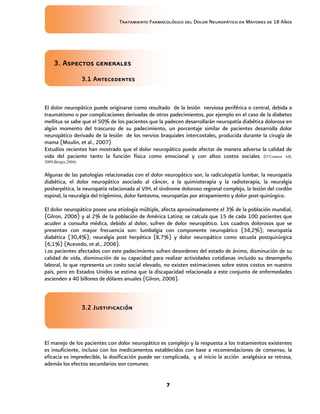Tratamiento Farmacológico del Dolor Neuropático en Mayores de 18 Años
7
3. Aspectos generales
3.1 Antecedentes
El dolor neuropático puede originarse como resultado de la lesión nerviosa periférica o central, debida a
traumatismo o por complicaciones derivadas de otros padecimientos, por ejemplo en el caso de la diabetes
mellitus se sabe que el 50% de los pacientes que la padecen desarrollarán neuropatía diabética dolorosa en
algún momento del trascurso de su padecimiento, un porcentaje similar de pacientes desarrolla dolor
neuropático derivado de la lesión de los nervios braquiales intercostales, producida durante la cirugía de
mama (Moulin, et al., 2007)
Estudios recientes han mostrado que el dolor neuropático puede afectar de manera adversa la calidad de
vida del paciente tanto la función física como emocional y con altos costos sociales. (O’Connor AB,
2009,Berger,2004)
Algunas de las patologías relacionadas con el dolor neuropático son, la radiculopatía lumbar, la neuropatía
diabética, el dolor neuropático asociado al cáncer, a la quimioterapia y la radioterapia, la neuralgia
posherpética, la neuropatía relacionada al VIH, el síndrome doloroso regional complejo, la lesión del cordón
espinal, la neuralgia del trigémino, dolor fantasma, neuropatías por atrapamiento y dolor post-quirúrgico.
El dolor neuropático posee una etiología múltiple, afecta aproximadamente el 3% de la población mundial,
(Gilron, 2006) y al 2% de la población de América Latina; se calcula que 15 de cada 100 pacientes que
acuden a consulta médica, debido al dolor, sufren de dolor neuropático. Los cuadros dolorosos que se
presentan con mayor frecuencia son: lumbalgia con componente neuropático (34,2%); neuropatía
diabética (30,4%); neuralgia post herpética (8,7%) y dolor neuropático como secuela postquirúrgica
(6,1%) (Acevedo, et al., 2006).
Los pacientes afectados con este padecimiento sufren desordenes del estado de ánimo, disminución de su
calidad de vida, disminución de su capacidad para realizar actividades cotidianas incluido su desempeño
laboral, lo que representa un costo social elevado, no existen estimaciones sobre estos costos en nuestro
país, pero en Estados Unidos se estima que la discapacidad relacionada a este conjunto de enfermedades
ascienden a 40 billones de dólares anuales (Gilron, 2006).
3.2 Justificación
El manejo de los pacientes con dolor neuropático es complejo y la respuesta a los tratamientos existentes
es insuficiente, incluso con los medicamentos establecidos con base a recomendaciones de consenso, la
eficacia es impredecible, la dosificación puede ser complicada, y al inicio la acción analgésica se retrasa,
además los efectos secundarios son comunes.
 