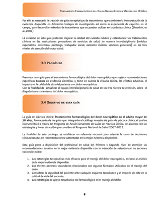 Tratamiento Farmacológico del Dolor Neuropático en Mayores de 18 Años
8
Por ello es necesario la creación de guías terapéuticas de tratamiento que combinen la interpretación de la
evidencia disponible en diferentes trabajos de investigación así como la experiencia de expertos en el
campo, para desarrollar métodos de tratamiento que se pueden utilizar en la práctica clínica (Dworkin, et
al.,2007)
La creación de esta guía pretende mejorar la calidad del cuidado médico y estandarizar los tratamientos
clínicos en las instituciones prestadoras de servicios de salud, de manera interdisciplinaria (médico
especialista, enfermera, psicólogo, trabajador social, asistente médico, servicios generales) en los tres
niveles de atención del sector salud.
3.3 Propósito
Presentar una guía para el tratamiento farmacológico del dolor neuropático que sugiera recomendaciones
específicas basadas en evidencia científica, y tome en cuenta la eficacia clínica, los efectos adversos, el
impacto en la calidad de vida del paciente con dolor neuropático,
Con la finalidad de actualizar al equipo interdisciplinario de salud de los tres niveles de atención, sobre el
diagnóstico y tratamiento del dolor neuropático.
3.4 Objetivo de esta guía
La guía de práctica clínica: Ttratamiento farmacológico del dolor neuropático en el adulto mayor de
18 años, forma parte de las guías que integrarán el catálogo maestro de guías de práctica clínica, el cual se
instrumentará a través del Programa de Acción Desarrollo de Guías de Práctica Clínica, de acuerdo con las
estrategias y líneas de acción que considera el Programa Nacional de Salud 2007-2012.
La finalidad de este catálogo, es establecer un referente nacional para orientar la toma de decisiones
clínicas basadas en recomendaciones sustentadas en la mejor evidencia disponible.
Esta guía pone a disposición del profesional en salud del Primero y Segundo nivel de atención las
recomendaciones basadas en la mejor evidencia disponible con la intención de estandarizar las acciones
nacionales sobre:
1. Las estrategias terapéuticas más eficaces para el manejo del dolor neuropático, en base al análisis
de la mejor evidencia disponible.
2. Los efectos adversos secundarios relacionados con algunos fármacos utilizados en el manejo del
dolor.
3. Considerar la seguridad del paciente ante cualquier esquema terapéutico y el impacto de este en la
calidad de vida del paciente.
4. Las estrategias de apoyo terapéutico no farmacológico en el manejo del dolor
 