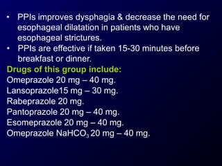 • PPIs improves dysphagia & decrease the need for
esophageal dilatation in patients who have
esophageal strictures.
• PPIs are effective if taken 15-30 minutes before
breakfast or dinner.
Drugs of this group include:
Omeprazole 20 mg – 40 mg.
Lansoprazole15 mg – 30 mg.
Rabeprazole 20 mg.
Pantoprazole 20 mg – 40 mg.
Esomeprazole 20 mg – 40 mg.
Omeprazole NaHCO3 20 mg – 40 mg.
 