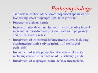 Pathophysiology
• Transient relaxation of the lower esophageal sphincter or a
low resting lower esophageal sphincter pressure
• Presence of a hiatus hernia
• Increased intra-abdominal fat, as is the case in obesity, and
increased intra-abdominal pressure, such as in pregnancy
and patients with ascites
• Impairment of the normal defense mechanisms, including
esophageal peristalsis (dysregulation of esophageal
peristalsis)
• Impairment of saliva production due to several causes,
including chronic inflammation of the salivary glands
• Impairment of esophageal mural defense mechanisms.
 