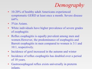 Demography
• 10-20% of healthy adult Americans experienced
symptomatic GERD at least once a month. Severe disease
in6%.
• 5%in Asians.
• White individuals have higher prevalence of severe grades
of esophagitis
• Reflux esophagitis is equally prevalent among men and
women.However, the predominance of esophagitis and
Barrett esophagitis in men compared to women is 3:1 and
10:1, respectively.
• Incidence of gerd increased in the autumn and winter
• Incidence of reflux esophagitis has doubled over a period
of 10 years.
• Gastroesophageal reflux exists universally in preterm
infants.
 