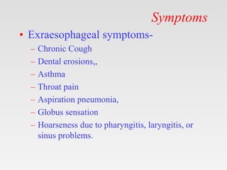 Symptoms
• Exraesophageal symptoms-
– Chronic Cough
– Dental erosions,,
– Asthma
– Throat pain
– Aspiration pneumonia,
– Globus sensation
– Hoarseness due to pharyngitis, laryngitis, or
sinus problems.
 