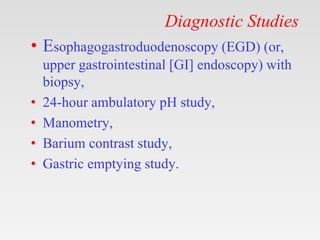 Diagnostic Studies
• Esophagogastroduodenoscopy (EGD) (or,
upper gastrointestinal [GI] endoscopy) with
biopsy,
• 24-hour ambulatory pH study,
• Manometry,
• Barium contrast study,
• Gastric emptying study.
 