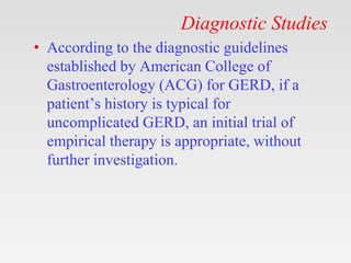 Diagnostic Studies
• According to the diagnostic guidelines
established by American College of
Gastroenterology (ACG) for GERD, if a
patient’s history is typical for
uncomplicated GERD, an initial trial of
empirical therapy is appropriate, without
further investigation.
 