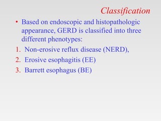 Classification
• Based on endoscopic and histopathologic
appearance, GERD is classified into three
different phenotypes:
1. Non-erosive reflux disease (NERD),
2. Erosive esophagitis (EE)
3. Barrett esophagus (BE)
 