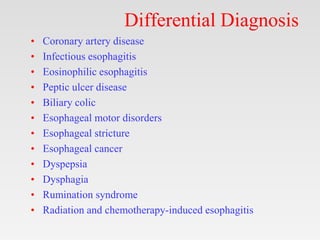 Differential Diagnosis
• Coronary artery disease
• Infectious esophagitis
• Eosinophilic esophagitis
• Peptic ulcer disease
• Biliary colic
• Esophageal motor disorders
• Esophageal stricture
• Esophageal cancer
• Dyspepsia
• Dysphagia
• Rumination syndrome
• Radiation and chemotherapy-induced esophagitis
 