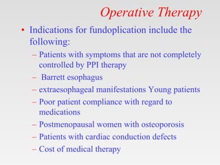 Operative Therapy
• Indications for fundoplication include the
following:
– Patients with symptoms that are not completely
controlled by PPI therapy
– Barrett esophagus
– extraesophageal manifestations Young patients
– Poor patient compliance with regard to
medications
– Postmenopausal women with osteoporosis
– Patients with cardiac conduction defects
– Cost of medical therapy
 