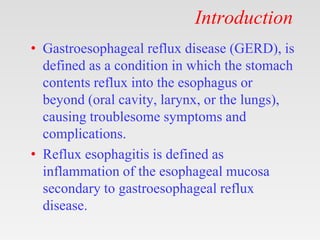 Introduction
• Gastroesophageal reflux disease (GERD), is
defined as a condition in which the stomach
contents reflux into the esophagus or
beyond (oral cavity, larynx, or the lungs),
causing troublesome symptoms and
complications.
• Reflux esophagitis is defined as
inflammation of the esophageal mucosa
secondary to gastroesophageal reflux
disease.
 